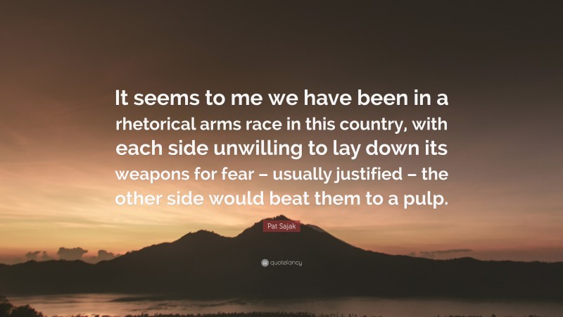 Pat Sajak Quote: “It seems to me we have been in a rhetorical arms race in this country, with each side unwilling to lay down its weapons for fear – usually justified – the other side would beat them to a pulp.”