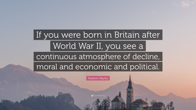 Stephen Bayley Quote: “If you were born in Britain after World War II, you see a continuous atmosphere of decline, moral and economic and political.”