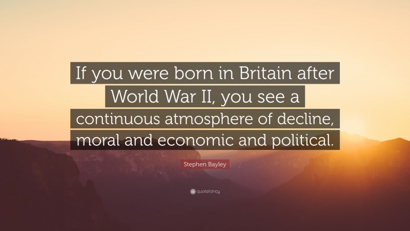 Stephen Bayley Quote: “If you were born in Britain after World War II, you see a continuous atmosphere of decline, moral and economic and political.”