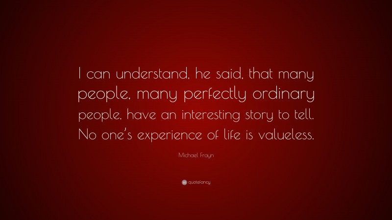 Michael Frayn Quote: “I can understand, he said, that many people, many perfectly ordinary people, have an interesting story to tell. No one’s experience of life is valueless.”