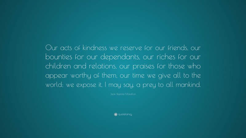 Jean Baptiste Massillon Quote: “Our acts of kindness we reserve for our friends, our bounties for our dependants, our riches for our children and relations, our praises for those who appear worthy of them, our time we give all to the world; we expose it, I may say, a prey to all mankind.”