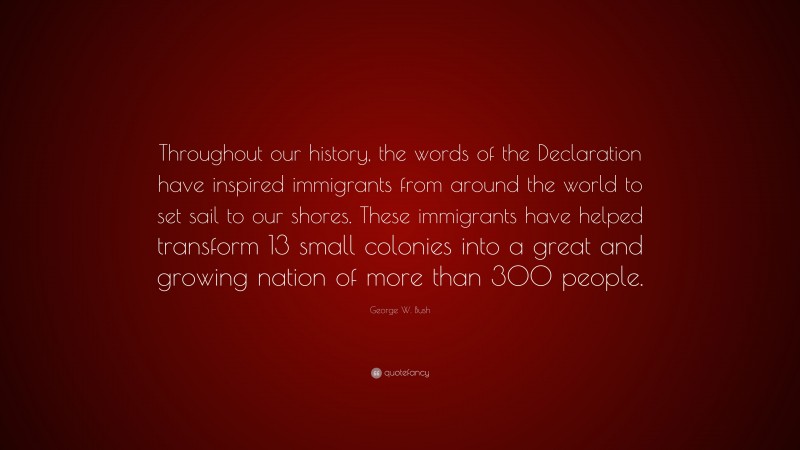 George W. Bush Quote: “Throughout our history, the words of the Declaration have inspired immigrants from around the world to set sail to our shores. These immigrants have helped transform 13 small colonies into a great and growing nation of more than 300 people.”