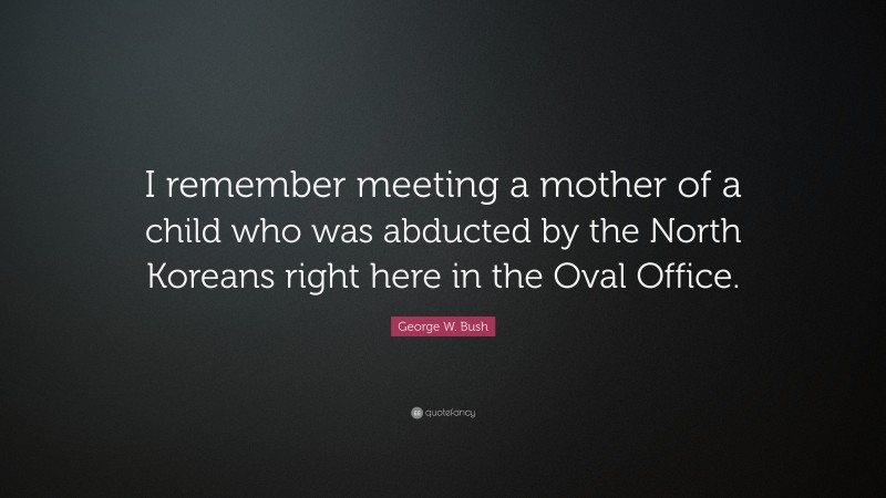 George W. Bush Quote: “I remember meeting a mother of a child who was abducted by the North Koreans right here in the Oval Office.”