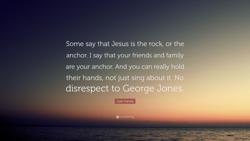 Gale Harold Quote: “Some say that Jesus is the rock, or the anchor. I say that your friends and family are your anchor. And you can really hold their hands, not just sing about it. No disrespect to George Jones.”
