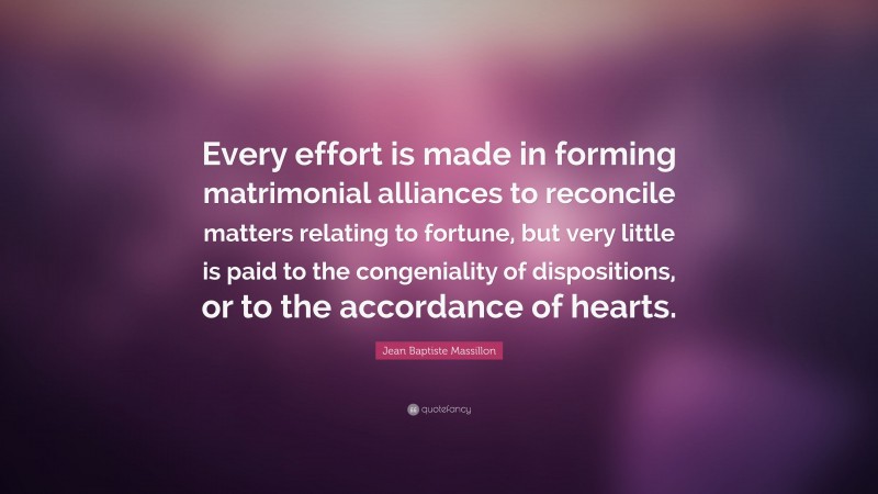 Jean Baptiste Massillon Quote: “Every effort is made in forming matrimonial alliances to reconcile matters relating to fortune, but very little is paid to the congeniality of dispositions, or to the accordance of hearts.”