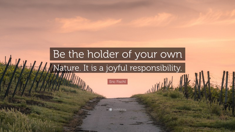 Eric Fischl Quote: “Be the holder of your own Nature. It is a joyful responsibility.”