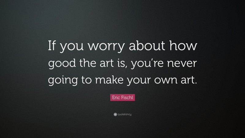 Eric Fischl Quote: “If you worry about how good the art is, you’re never going to make your own art.”