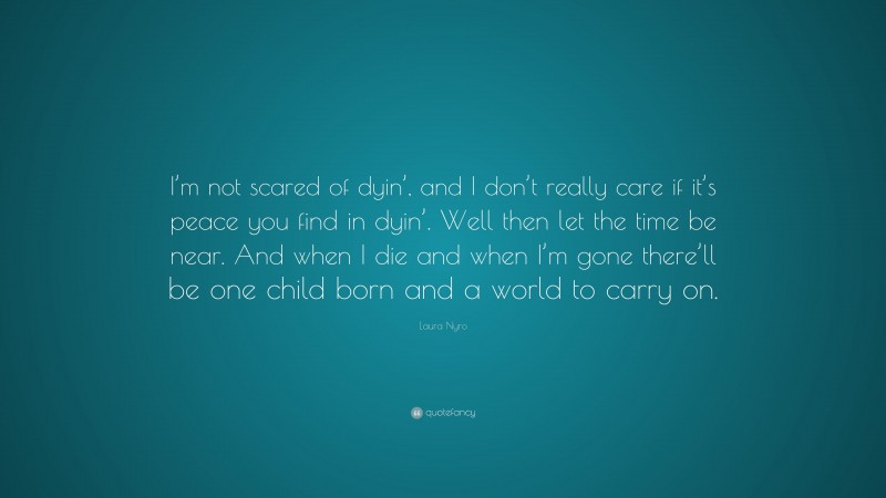 Laura Nyro Quote: “I’m not scared of dyin’, and I don’t really care if it’s peace you find in dyin’. Well then let the time be near. And when I die and when I’m gone there’ll be one child born and a world to carry on.”