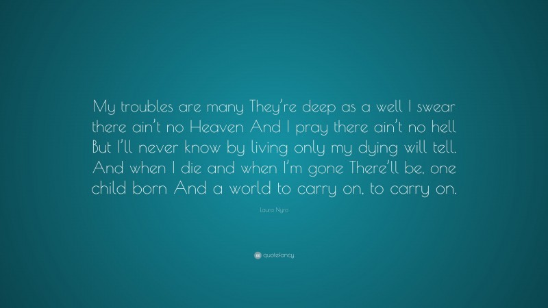 Laura Nyro Quote: “My troubles are many They’re deep as a well I swear there ain’t no Heaven And I pray there ain’t no hell But I’ll never know by living only my dying will tell. And when I die and when I’m gone There’ll be, one child born And a world to carry on, to carry on.”