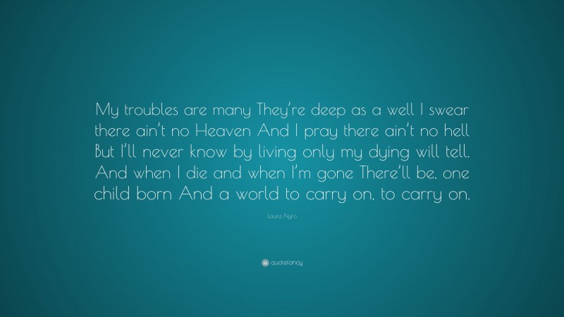 Laura Nyro Quote: “My troubles are many They’re deep as a well I swear there ain’t no Heaven And I pray there ain’t no hell But I’ll never know by living only my dying will tell. And when I die and when I’m gone There’ll be, one child born And a world to carry on, to carry on.”