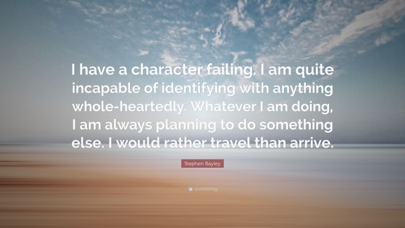 Stephen Bayley Quote: “I have a character failing. I am quite incapable of identifying with anything whole-heartedly. Whatever I am doing, I am always planning to do something else. I would rather travel than arrive.”