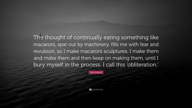Yayoi Kusama Quote: “The thought of continually eating something like macaroni, spat out by machinery, fills me with fear and revulsion, so I make macaroni sculptures. I make them and make them and then keep on making them, until I bury myself in the process. I call this ‘obliteration.’”