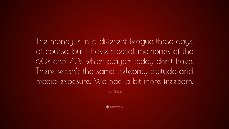 Peter Shilton Quote: “The money is in a different league these days, of course, but I have special memories of the 60s and 70s which players today don’t have. There wasn’t the same celebrity attitude and media exposure. We had a bit more freedom.”