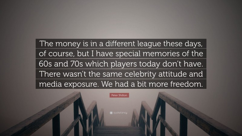 Peter Shilton Quote: “The money is in a different league these days, of course, but I have special memories of the 60s and 70s which players today don’t have. There wasn’t the same celebrity attitude and media exposure. We had a bit more freedom.”