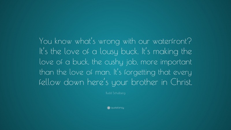 Budd Schulberg Quote: “You know what’s wrong with our waterfront? It’s the love of a lousy buck. It’s making the love of a buck, the cushy job, more important than the love of man. It’s forgetting that every fellow down here’s your brother in Christ.”