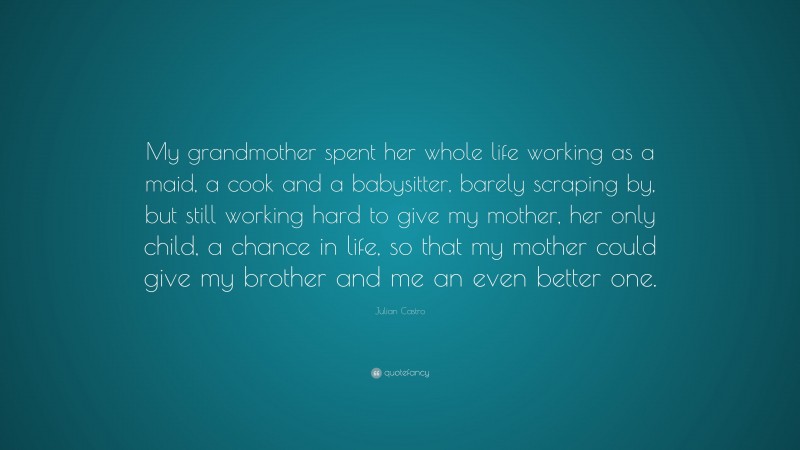 Julian Castro Quote: “My grandmother spent her whole life working as a maid, a cook and a babysitter, barely scraping by, but still working hard to give my mother, her only child, a chance in life, so that my mother could give my brother and me an even better one.”