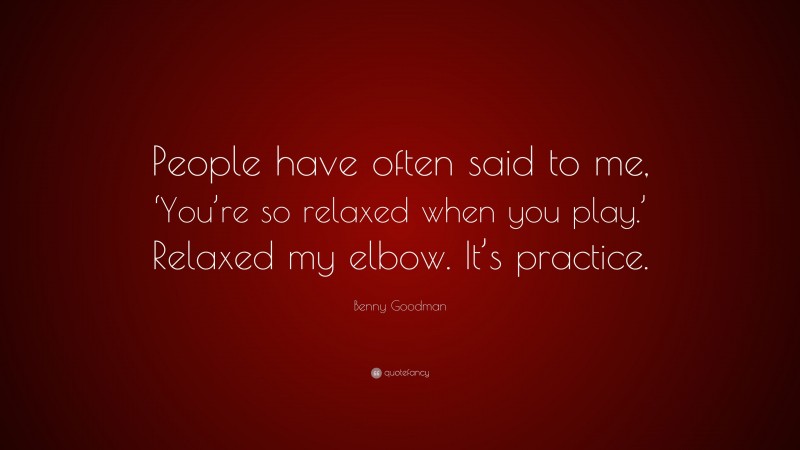 Benny Goodman Quote: “People have often said to me, ‘You’re so relaxed when you play.’ Relaxed my elbow. It’s practice.”