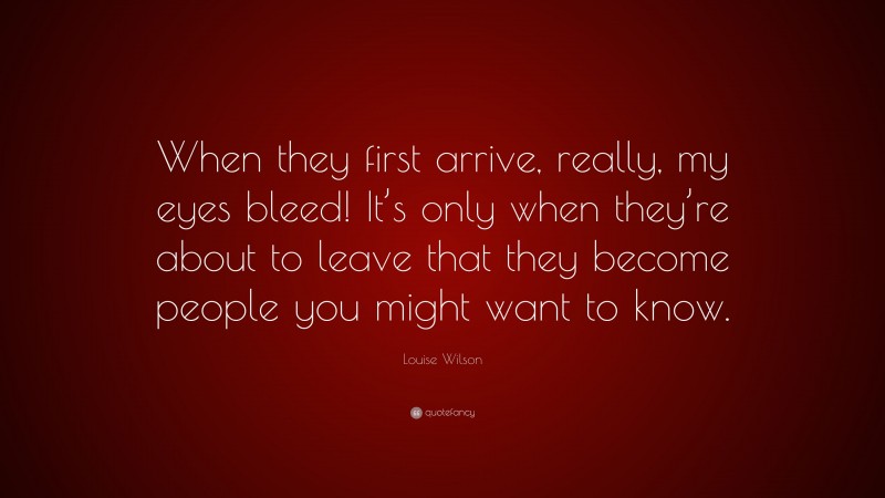 Louise Wilson Quote: “When they first arrive, really, my eyes bleed! It’s only when they’re about to leave that they become people you might want to know.”