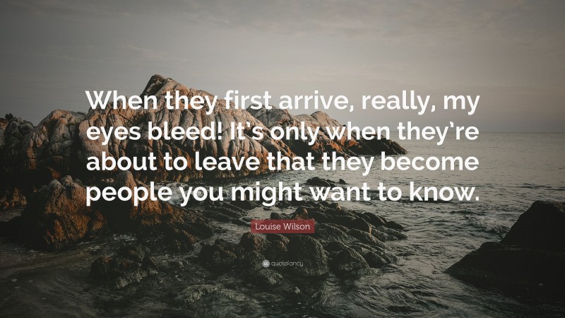Louise Wilson Quote: “When they first arrive, really, my eyes bleed! It’s only when they’re about to leave that they become people you might want to know.”