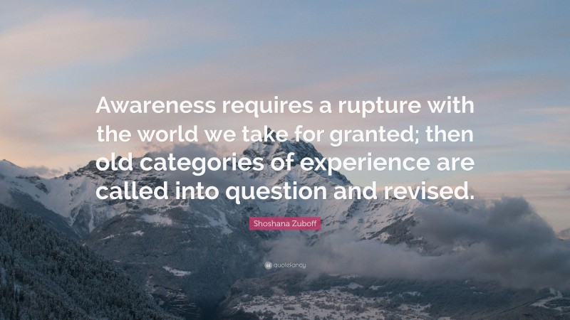 Shoshana Zuboff Quote: “Awareness requires a rupture with the world we take for granted; then old categories of experience are called into question and revised.”