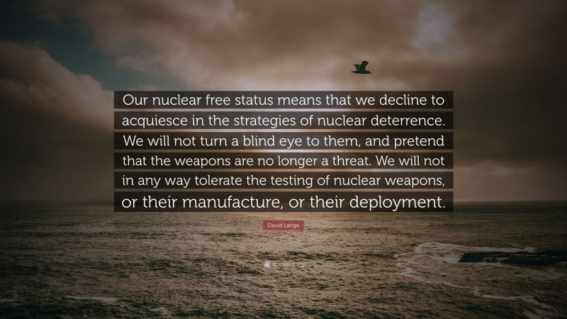 David Lange Quote: “Our nuclear free status means that we decline to acquiesce in the strategies of nuclear deterrence. We will not turn a blind eye to them, and pretend that the weapons are no longer a threat. We will not in any way tolerate the testing of nuclear weapons, or their manufacture, or their deployment.”