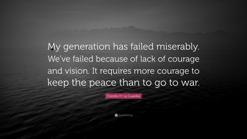 Fiorello H. La Guardia Quote: “My generation has failed miserably. We’ve failed because of lack of courage and vision. It requires more courage to keep the peace than to go to war.”