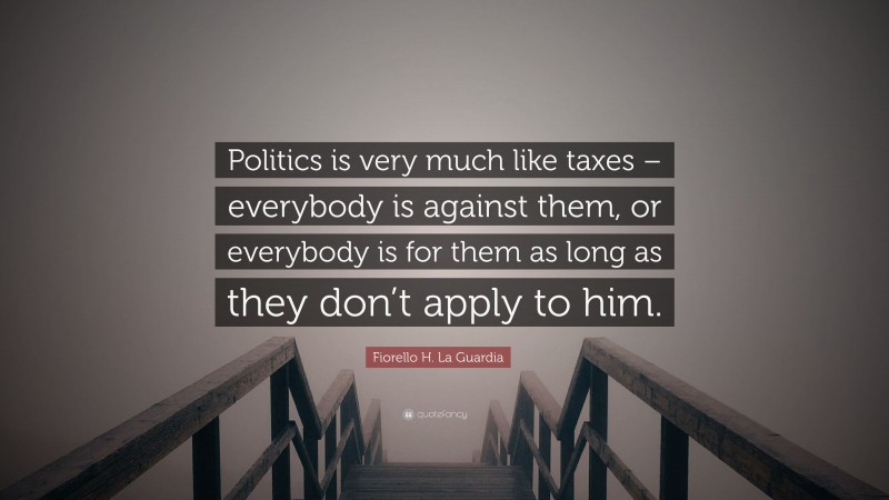 Fiorello H. La Guardia Quote: “Politics is very much like taxes – everybody is against them, or everybody is for them as long as they don’t apply to him.”