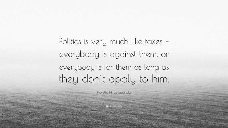 Fiorello H. La Guardia Quote: “Politics is very much like taxes – everybody is against them, or everybody is for them as long as they don’t apply to him.”