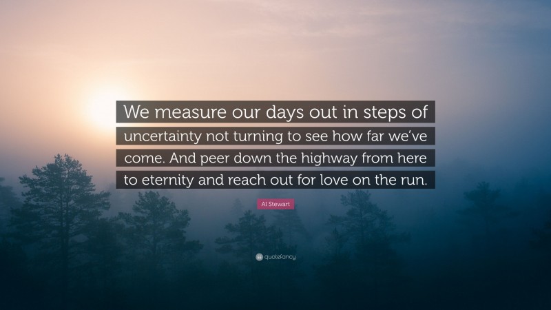 Al Stewart Quote: “We measure our days out in steps of uncertainty not turning to see how far we’ve come. And peer down the highway from here to eternity and reach out for love on the run.”