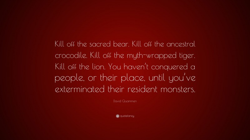 David Quammen Quote: “Kill off the sacred bear. Kill off the ancestral crocodile. Kill off the myth-wrapped tiger. Kill off the lion. You haven’t conquered a people, or their place, until you’ve exterminated their resident monsters.”
