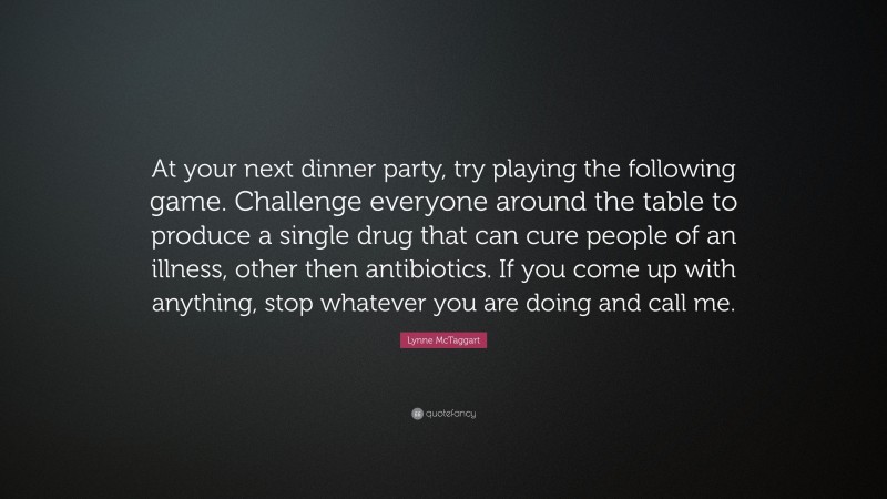 Lynne McTaggart Quote: “At your next dinner party, try playing the following game. Challenge everyone around the table to produce a single drug that can cure people of an illness, other then antibiotics. If you come up with anything, stop whatever you are doing and call me.”