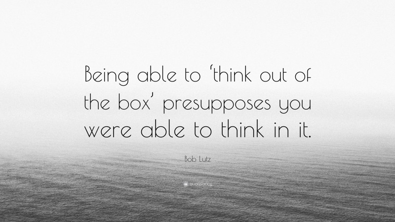 Bob Lutz Quote: “Being able to ‘think out of the box’ presupposes you were able to think in it.”