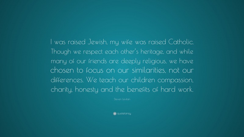 Steven Levitan Quote: “I was raised Jewish, my wife was raised Catholic. Though we respect each other’s heritage, and while many of our friends are deeply religious, we have chosen to focus on our similarities, not our differences. We teach our children compassion, charity, honesty and the benefits of hard work.”