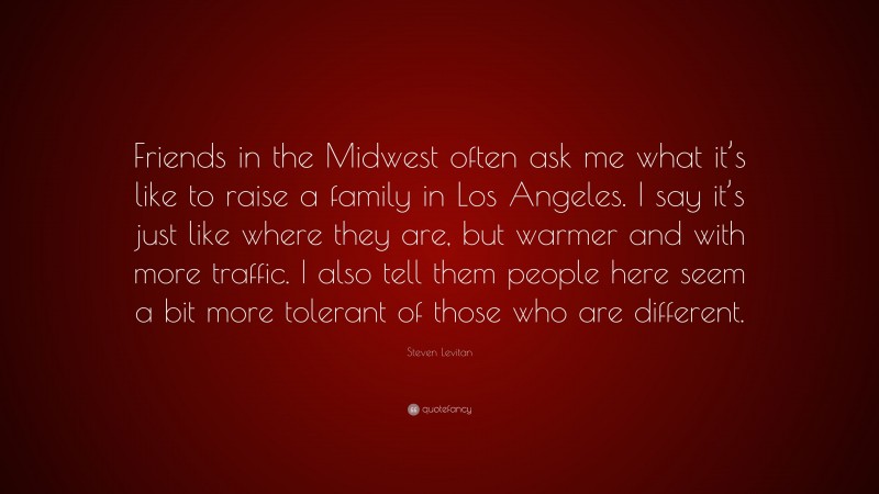 Steven Levitan Quote: “Friends in the Midwest often ask me what it’s like to raise a family in Los Angeles. I say it’s just like where they are, but warmer and with more traffic. I also tell them people here seem a bit more tolerant of those who are different.”