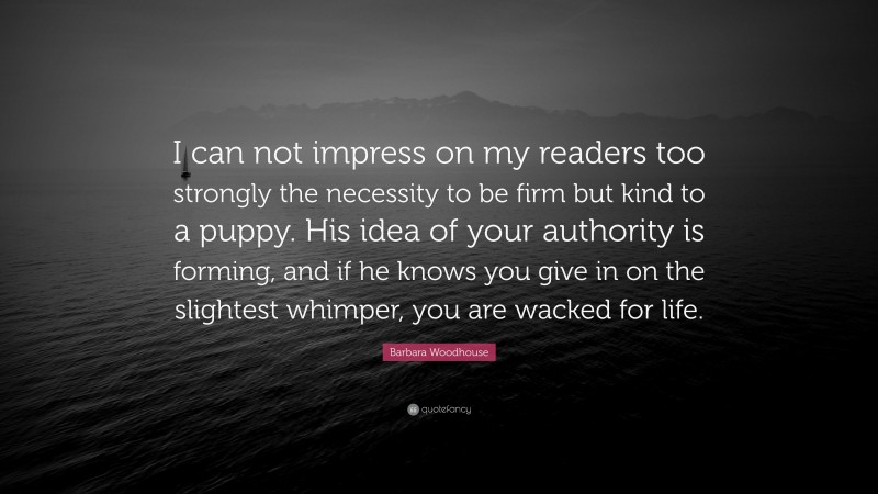 Barbara Woodhouse Quote: “I can not impress on my readers too strongly the necessity to be firm but kind to a puppy. His idea of your authority is forming, and if he knows you give in on the slightest whimper, you are wacked for life.”