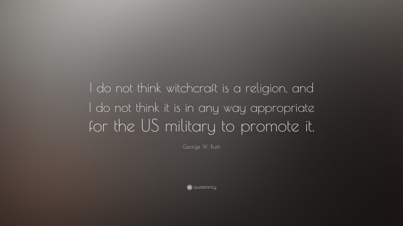 George W. Bush Quote: “I do not think witchcraft is a religion, and I do not think it is in any way appropriate for the US military to promote it.”
