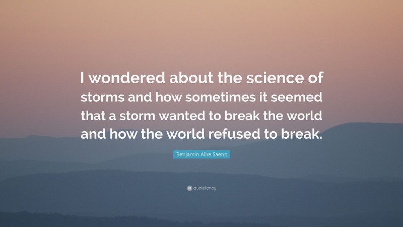 Benjamin Alire Sáenz Quote: “I wondered about the science of storms and how sometimes it seemed that a storm wanted to break the world and how the world refused to break.”
