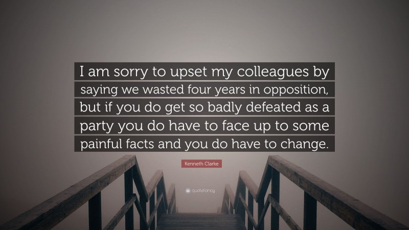 Kenneth Clarke Quote: “I am sorry to upset my colleagues by saying we wasted four years in opposition, but if you do get so badly defeated as a party you do have to face up to some painful facts and you do have to change.”