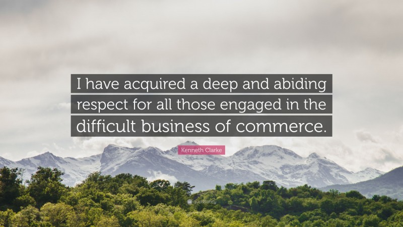 Kenneth Clarke Quote: “I have acquired a deep and abiding respect for all those engaged in the difficult business of commerce.”