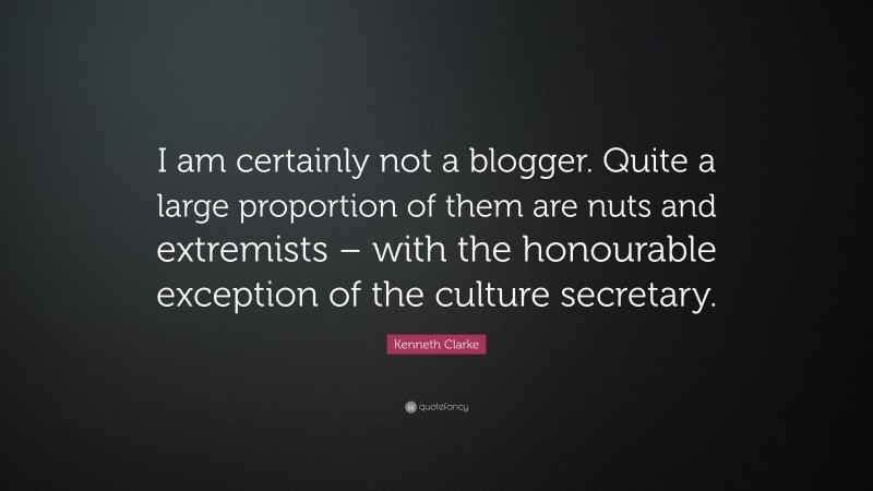 Kenneth Clarke Quote: “I am certainly not a blogger. Quite a large proportion of them are nuts and extremists – with the honourable exception of the culture secretary.”