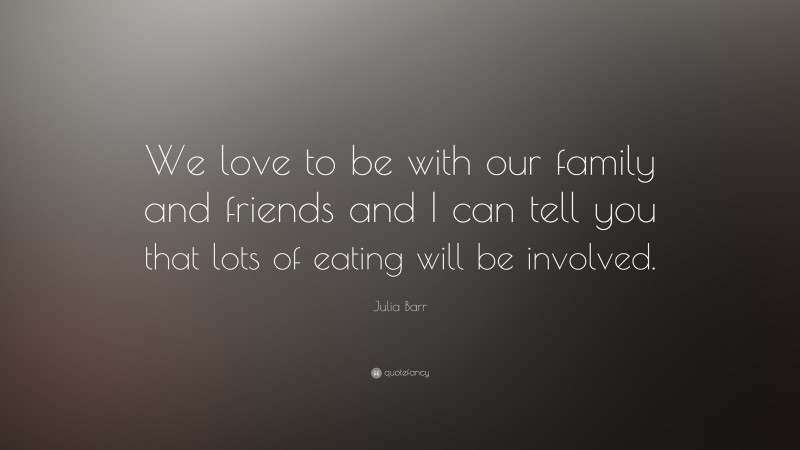 Julia Barr Quote: “We love to be with our family and friends and I can tell you that lots of eating will be involved.”
