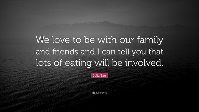 Julia Barr Quote: “We love to be with our family and friends and I can tell you that lots of eating will be involved.”