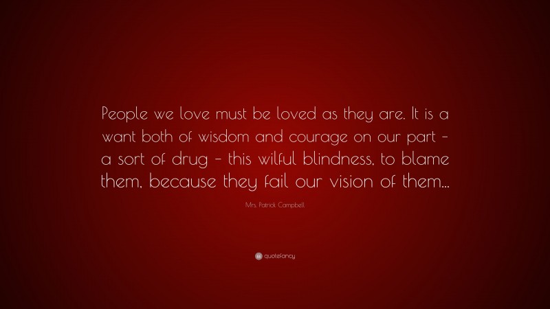 Mrs. Patrick Campbell Quote: “People we love must be loved as they are. It is a want both of wisdom and courage on our part – a sort of drug – this wilful blindness, to blame them, because they fail our vision of them...”