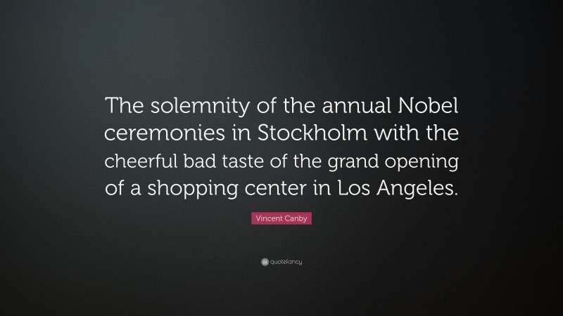 Vincent Canby Quote: “The solemnity of the annual Nobel ceremonies in Stockholm with the cheerful bad taste of the grand opening of a shopping center in Los Angeles.”
