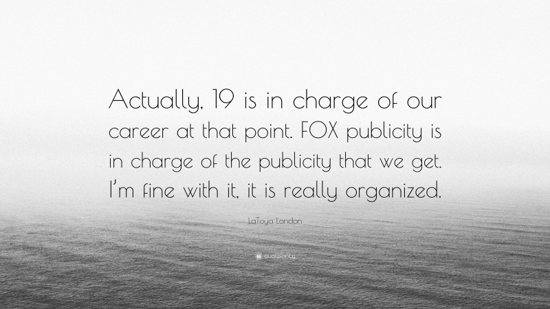 LaToya London Quote: “Actually, 19 is in charge of our career at that point. FOX publicity is in charge of the publicity that we get. I’m fine with it, it is really organized.”
