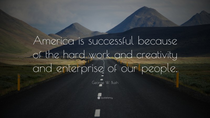 George W. Bush Quote: “America is successful because of the hard work and creativity and enterprise of our people.”