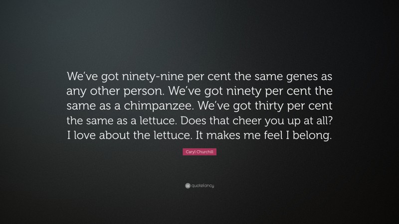 Caryl Churchill Quote: “We’ve got ninety-nine per cent the same genes as any other person. We’ve got ninety per cent the same as a chimpanzee. We’ve got thirty per cent the same as a lettuce. Does that cheer you up at all? I love about the lettuce. It makes me feel I belong.”