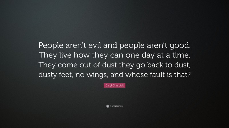 Caryl Churchill Quote: “People aren’t evil and people aren’t good. They live how they can one day at a time. They come out of dust they go back to dust, dusty feet, no wings, and whose fault is that?”