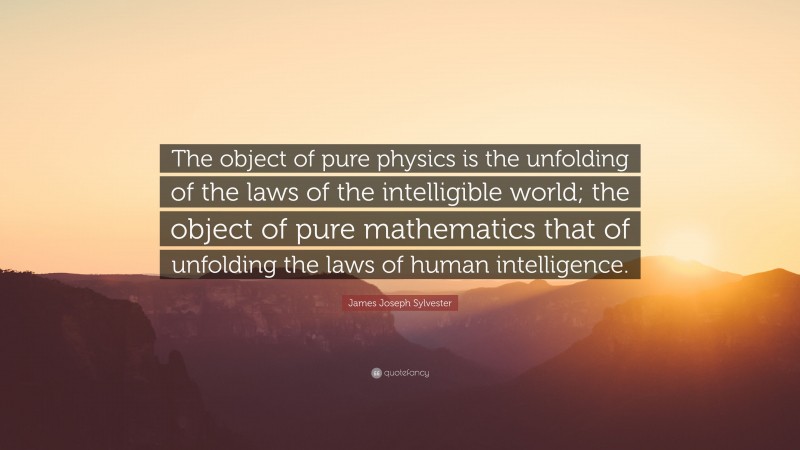 James Joseph Sylvester Quote: “The object of pure physics is the unfolding of the laws of the intelligible world; the object of pure mathematics that of unfolding the laws of human intelligence.”