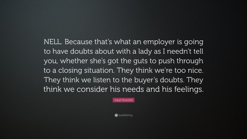 Caryl Churchill Quote: “NELL. Because that’s what an employer is going to have doubts about with a lady as I needn’t tell you, whether she’s got the guts to push through to a closing situation. They think we’re too nice. They think we listen to the buyer’s doubts. They think we consider his needs and his feelings.”